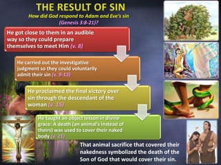 How did God respond to Adam and Eve’s sin
(Genesis 3:8-21)?
He got close to them in an audible
way so they could prepare
themselves to meet Him (v. 8)
He carried out the investigative
judgment so they could voluntarily
admit their sin (v. 9-13)
He proclaimed the final victory over
sin through the descendant of the
woman (v. 15)
He taught an object lesson in divine
grace: A death (an animal’s instead of
theirs) was used to cover their naked
body (v. 21)
That animal sacrifice that covered their
nakedness symbolized the death of the
Son of God that would cover their sin.
 