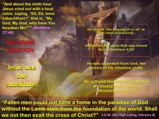 “And about the ninth hour
Jesus cried out with a loud
voice, saying, “Eli, Eli, lama
sabachthani?” that is, “My
God, My God, why have You
forsaken Me?”” (Matthew
27:46)
Jesus was
our
substitute:
“Fallen men could not have a home in the paradise of God
without the Lamb slain from the foundation of the world. Shall
we not then exalt the cross of Christ?” E.G.W. (Our High Calling, February 8)
 