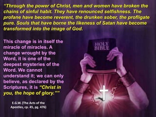 “Through the power of Christ, men and women have broken the
chains of sinful habit. They have renounced selfishness. The
profane have become reverent, the drunken sober, the profligate
pure. Souls that have borne the likeness of Satan have become
transformed into the image of God.
This change is in itself the
miracle of miracles. A
change wrought by the
Word, it is one of the
deepest mysteries of the
Word. We cannot
understand it; we can only
believe, as declared by the
Scriptures, it is “Christ in
you, the hope of glory.””
E.G.W. (The Acts of the
Apostles, cp. 45, pg. 476)

 