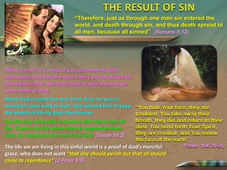“Therefore, just as through one man sin entered the
world, and death through sin, and thus death spread to
all men, because all sinned” (Romans 5:12)

What is man? It’s a mix of various elements that
decompose and become dust if they are not driven by
the breath of life. We come back to dust because we
were made of dust.

When God created the man from dust, he wasn’t
meant to come back to dust. God wanted him to keep “You hide Your face, they are
the breath of life He gave him forever.
troubled; You take away their
But life may only exist in contact with the source of
life. There is no life when there is separation from
God. Sin separates the man from God (Isaiah 59:2)

breath, they die and return to their
dust. You send forth Your Spirit,
they are created; and You renew
the face of the earth”

The life we are living in this sinful world is a proof of God’s merciful
grace, who does not want “that any should perish but that all should
come to repentance” (2 Peter 3:9)

(Psalm

104:29-30)

 