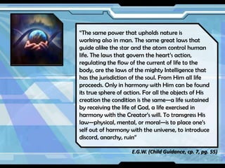 “The same power that upholds nature is
working also in man. The same great laws that
guide alike the star and the atom control human
life. The laws that govern the heart’s action,
regulating the flow of the current of life to the
body, are the laws of the mighty Intelligence that
has the jurisdiction of the soul. From Him all life
proceeds. Only in harmony with Him can be found
its true sphere of action. For all the objects of His
creation the condition is the same—a life sustained
by receiving the life of God, a life exercised in
harmony with the Creator’s will. To transgress His
law—physical, mental, or moral—is to place one’s
self out of harmony with the universe, to introduce
discord, anarchy, ruin”
E.G.W. (Child Guidance, cp. 7, pg. 55)

 
