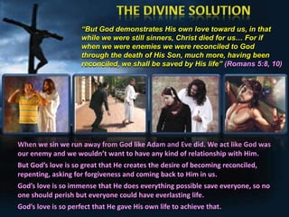 “But God demonstrates His own love toward us, in that
while we were still sinners, Christ died for us… For if
when we were enemies we were reconciled to God
through the death of His Son, much more, having been
reconciled, we shall be saved by His life” (Romans 5:8, 10)

When we sin we run away from God like Adam and Eve did. We act like God was
our enemy and we wouldn’t want to have any kind of relationship with Him.

But God’s love is so great that He creates the desire of becoming reconciled,
repenting, asking for forgiveness and coming back to Him in us.
God’s love is so immense that He does everything possible save everyone, so no
one should perish but everyone could have everlasting life.
God’s love is so perfect that He gave His own life to achieve that.

 