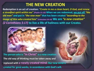 Redemption is an act of creation: “Create in me a clean heart, O God, and renew
a steadfast spirit within me” (Psalm 51:10) When we are redeemed, we put off “the
old man” and put in “the new man” that has been created “according to the
image of Him who created him” (Colossians 3:9-10) We are “a new creation”
(2 Corinthians 5:17) to live a life of holiness with our Creator.

The person who is “in Christ” is a new creation.
The old way of thinking must be taken away and
replaced with a newly created mind. Our new mind is
created for good works, in accordance with God’s will.

 