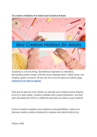 12 creative Hobbies For Adult and Creative Artists
Creativity is a funny thing. Sometimes inspiration is relentless,
demanding artists create until the muse releases them. Other times, the
creative spark is elusive; all we can do is sit and stare at a blank page,
wishing for an idea to appear.
One way to get out of an artistic rut and get your creative juices flowing
is to try a new hobby. Creative hobbies are a great distraction, but they
also stimulate the mind in a different way than an artist's usual medium.
If you're ready to explore new mediums and possibilities, read on to
discover twelve creative hobbies for creative and adult artists to try.
Paper crafts
 