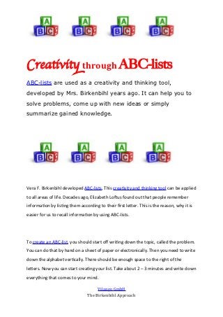 Creativit through ABC-lists
ABC-lists are used as a creativity and thinking tool,
developed by Mrs. Birkenbihl years ago. It can help you to
solve problems, come up with new ideas or simply
summarize gained knowledge.




Vera F. Birkenbihl developed ABC-lists. This creativity and thinking tool can be applied
to all areas of life. Decades ago, Elizabeth Loftus found out that people remember
information by listing them according to their first letter. This is the reason, why it is
easier for us to recall information by using ABC-lists.




To create an ABC-list, you should start off writing down the topic, called the problem.
You can do that by hand on a sheet of paper or electronically. Then you need to write
down the alphabet vertically. There should be enough space to the right of the
letters. Now you can start creating your list. Take about 2 – 3 minutes and write down
everything that comes to your mind.

                                      Vilango GmbH
                                 The Birkenbihl Approach
 