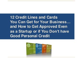 12 Credit Lines and Cards
You Can Get for Your Business…
and How to Get Approved Even
as a Startup or if You Don’t have
Good Personal Credit
 