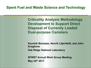 Spent Fuel and Waste Science and Technology
Criticality Analysis Methodology
Development to Support Direct
Disposal of Currently Loaded
Dual-purpose Canisters
Kaushik Banerjee, Henrik Liljenfeldt, and John
Scaglione
Oak Ridge National Laboratory
SFWST Annual Work Group Meeting
May 24th 2017
 