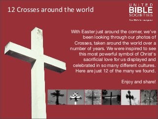 12	
  Crosses	
  around	
  the	
  world
With Easter just around the corner, we've
been looking through our photos of
Crosses, taken around the world over a
number of years. We were inspired to see
this most powerful symbol of Christ's
sacriﬁcial love for us displayed and
celebrated in so many different cultures.
Here are just 12 of the many we found.
Enjoy and share!
 