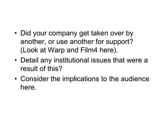 • Did your company get taken over by
  another, or use another for support?
  (Look at Warp and Film4 here).
• Detail any institutional issues that were a
  result of this?
• Consider the implications to the audience
  here.
 