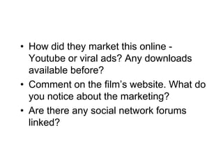 • How did they market this online -
  Youtube or viral ads? Any downloads
  available before?
• Comment on the film’s website. What do
  you notice about the marketing?
• Are there any social network forums
  linked?
 