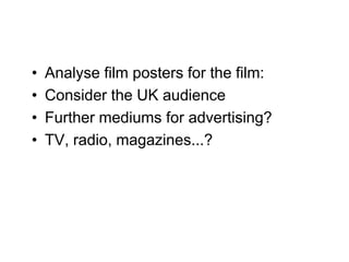 •   Analyse film posters for the film:
•   Consider the UK audience
•   Further mediums for advertising?
•   TV, radio, magazines...?
 