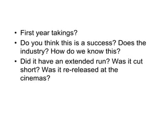 • First year takings?
• Do you think this is a success? Does the
  industry? How do we know this?
• Did it have an extended run? Was it cut
  short? Was it re-released at the
  cinemas?
 