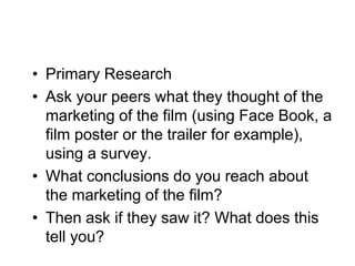 • Primary Research
• Ask your peers what they thought of the
  marketing of the film (using Face Book, a
  film poster or the trailer for example),
  using a survey.
• What conclusions do you reach about
  the marketing of the film?
• Then ask if they saw it? What does this
  tell you?
 