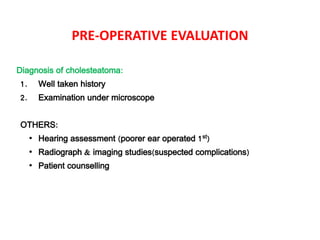 PRE-OPERATIVE EVALUATION
Diagnosis of cholesteatoma:
1. Well taken history
2. Examination under microscope
OTHERS:
• Hearing assessment (poorer ear operated 1st)
• Radiograph & imaging studies(suspected complications)
• Patient counselling
 