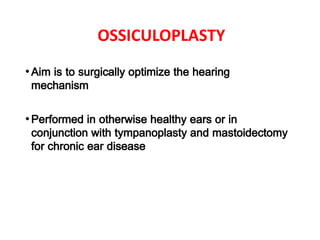 OSSICULOPLASTY
•Aim is to surgically optimize the hearing
mechanism
•Performed in otherwise healthy ears or in
conjunction with tympanoplasty and mastoidectomy
for chronic ear disease
 