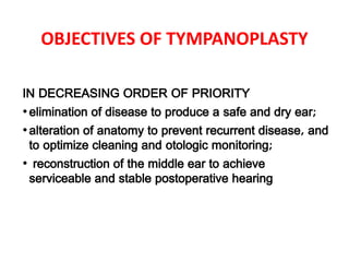 OBJECTIVES OF TYMPANOPLASTY
IN DECREASING ORDER OF PRIORITY
•elimination of disease to produce a safe and dry ear;
•alteration of anatomy to prevent recurrent disease, and
to optimize cleaning and otologic monitoring;
• reconstruction of the middle ear to achieve
serviceable and stable postoperative hearing
 