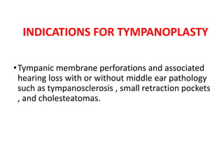 INDICATIONS FOR TYMPANOPLASTY
•Tympanic membrane perforations and associated
hearing loss with or without middle ear pathology
such as tympanosclerosis , small retraction pockets
, and cholesteatomas.
 