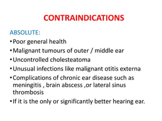 CONTRAINDICATIONS
ABSOLUTE:
•Poor general health
•Malignant tumours of outer / middle ear
•Uncontrolled cholesteatoma
•Unusual infections like malignant otitis externa
•Complications of chronic ear disease such as
meningitis , brain abscess ,or lateral sinus
thrombosis
•If it is the only or significantly better hearing ear.
 