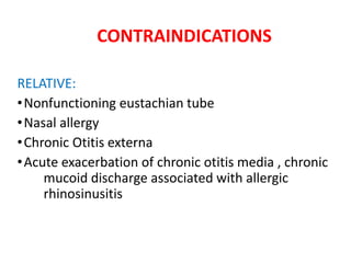 CONTRAINDICATIONS
RELATIVE:
•Nonfunctioning eustachian tube
•Nasal allergy
•Chronic Otitis externa
•Acute exacerbation of chronic otitis media , chronic
mucoid discharge associated with allergic
rhinosinusitis
 