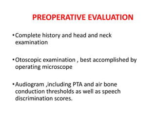 PREOPERATIVE EVALUATION
•Complete history and head and neck
examination
•Otoscopic examination , best accomplished by
operating microscope
•Audiogram ,including PTA and air bone
conduction thresholds as well as speech
discrimination scores.
 