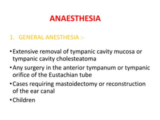 ANAESTHESIA
1. GENERAL ANESTHESIA :-
•Extensive removal of tympanic cavity mucosa or
tympanic cavity cholesteatoma
•Any surgery in the anterior tympanum or tympanic
orifice of the Eustachian tube
•Cases requiring mastoidectomy or reconstruction
of the ear canal
•Children
 