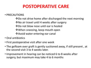 POSTOPERATIVE CARE
• PRECAUTIONS
Do not drive home after discharged the next morning
No air travel until 4 weeks after surgery
Do not blow nose until ear is healed
When sneezing, keep mouth open
Avoid water entering ear canal
• Oral antibiotics
• First postoperative visit after one week
• The gelfoam over graft is gently suctioned away, if still present , at
the second visit 3 to 4 weeks later.
• Improvement in hearing can be noticed 6 to 8 weeks after
surgery, but maximum may take 4 to 6 months
 