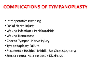 COMPLICATIONS OF TYMPANOPLASTY
•Intraoperative Bleeding
•Facial Nerve Injury
•Wound infection / Perichondritis
•Wound Hematoma
•Chorda Tympani Nerve Injury
•Tympanoplasty Failure
•Recurrent / Residual Middle Ear Cholesteatoma
•Sensorineural Hearing Loss / Dizziness.
 