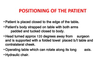 POSITIONING OF THE PATIENT
•Patient is placed closed to the edge of the table,
•Patient’s body strapped on table with both arms
padded and tucked closed to body.
•Head turned approx 120 degrees away from surgeon
and is supported with a folded towel placed b/t table and
contralateral cheek.
•Operating table which can rotate along its long axis.
•Hydraulic chair.
 