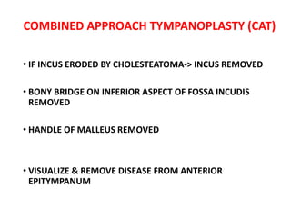 COMBINED APPROACH TYMPANOPLASTY (CAT)
• IF INCUS ERODED BY CHOLESTEATOMA-> INCUS REMOVED
• BONY BRIDGE ON INFERIOR ASPECT OF FOSSA INCUDIS
REMOVED
• HANDLE OF MALLEUS REMOVED
• VISUALIZE & REMOVE DISEASE FROM ANTERIOR
EPITYMPANUM
 