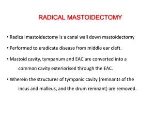 RADICAL MASTOIDECTOMY
• Radical mastoidectomy is a canal wall down mastoidectomy
• Performed to eradicate disease from middle ear cleft.
• Mastoid cavity, tympanum and EAC are converted into a
common cavity exteriorised through the EAC.
• Wherein the structures of tympanic cavity (remnants of the
incus and malleus, and the drum remnant) are removed.
 