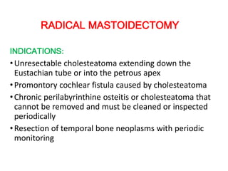 RADICAL MASTOIDECTOMY
INDICATIONS:
•Unresectable cholesteatoma extending down the
Eustachian tube or into the petrous apex
•Promontory cochlear fistula caused by cholesteatoma
•Chronic perilabyrinthine osteitis or cholesteatoma that
cannot be removed and must be cleaned or inspected
periodically
•Resection of temporal bone neoplasms with periodic
monitoring
 