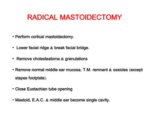 RADICAL MASTOIDECTOMY
• Perform cortical mastoidectomy.
• Lower facial ridge & break facial bridge.
• Remove cholesteatoma & granulations
• Remove normal middle ear mucosa, T.M. remnant & ossicles (except
stapes footplate).
• Close Eustachian tube opening
• Mastoid, E.A.C. & middle ear become single cavity.
 