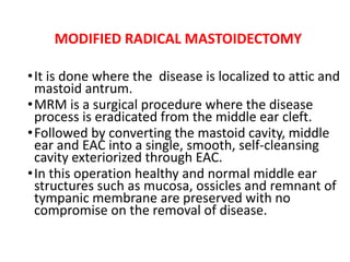 MODIFIED RADICAL MASTOIDECTOMY
•It is done where the disease is localized to attic and
mastoid antrum.
•MRM is a surgical procedure where the disease
process is eradicated from the middle ear cleft.
•Followed by converting the mastoid cavity, middle
ear and EAC into a single, smooth, self-cleansing
cavity exteriorized through EAC.
•In this operation healthy and normal middle ear
structures such as mucosa, ossicles and remnant of
tympanic membrane are preserved with no
compromise on the removal of disease.
 
