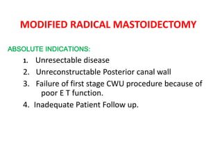 MODIFIED RADICAL MASTOIDECTOMY
ABSOLUTE INDICATIONS:
1. Unresectable disease
2. Unreconstructable Posterior canal wall
3. Failure of first stage CWU procedure because of
poor E T function.
4. Inadequate Patient Follow up.
 
