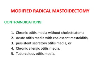 MODIFIED RADICAL MASTOIDECTOMY
CONTRAINDICATIONS:
1. Chronic otitis media without cholesteatoma
2. Acute otitis media with coalescent mastoiditis,
3. persistent secretory otitis media, or
4. Chronic allergic otitis media.
5. Tuberculous otitis media.
 