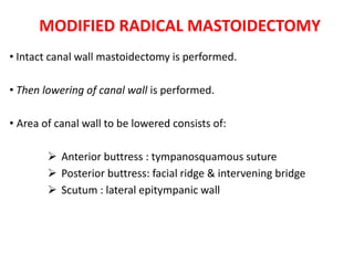 MODIFIED RADICAL MASTOIDECTOMY
• Intact canal wall mastoidectomy is performed.
• Then lowering of canal wall is performed.
• Area of canal wall to be lowered consists of:
 Anterior buttress : tympanosquamous suture
 Posterior buttress: facial ridge & intervening bridge
 Scutum : lateral epitympanic wall
 