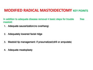 MODIFIED RADICAL MASTOIDECTOMY KEY POINTS
In addition to adequate disease removal 4 basic steps for trouble free
mastoid:
1. Adequate saucerization(no overhang)
2. Adequately lowered facial ridge
3. Mastoid tip management: if pneumatized(drill or amputate)
4. Adequate meatoplasty
 