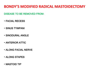 BONDY’S MODIFIED RADICAL MASTOIDECTOMY
DISEASE TO BE REMOVED FROM:
• FACIAL RECESS
• SINUS TYMPANI
• SINODURAL ANGLE
• ANTERIOR ATTIC
• ALONG FACIAL NERVE
• ALONG STAPES
• MASTOID TIP
 