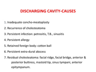 DISCHARGING CAVITY-CAUSES
1. Inadequate concho-meatoplasty
2. Recurrence of cholesteatoma
3. Persistent infection: petrositis, T.B., sinusitis
4. Persistent allergy
5. Retained foreign body: cotton ball
6. Persistent extra-dural abscess
7. Residual cholesteatoma: facial ridge, facial bridge, anterior &
posterior buttress, mastoid tip, sinus tympani, anterior
epitympanum.
 