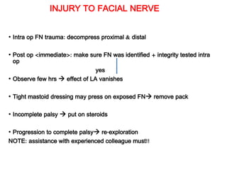 INJURY TO FACIAL NERVE
• Intra op FN trauma: decompress proximal & distal
• Post op <immediate>: make sure FN was identified + integrity tested intra
op
yes
• Observe few hrs  effect of LA vanishes
• Tight mastoid dressing may press on exposed FN remove pack
• Incomplete palsy  put on steroids
• Progression to complete palsy re-exploration
NOTE: assistance with experienced colleague must!!
 