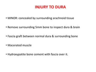 INJURY TO DURA
• MINOR: concealed by surrounding arachnoid tissue
• Remove surrounding 5mm bone to inspect dura & brain
• Fascia graft between normal dura & surrounding bone
• Macerated muscle
• Hydroxypatite bone cement with fascia over it.
 