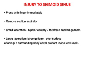 INJURY TO SIGMOID SINUS
• Press with finger immediately
• Remove suction aspirator
• Small laceration : bipolar cautery / thrombin soaked gelfoam
• Large laceration: large gelfoam over surface
opening; if surrounding bony cover present ;bone wax used .
 