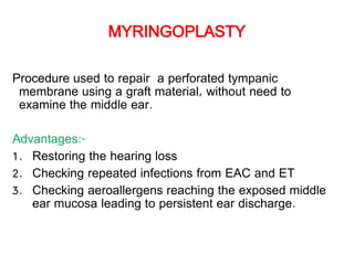 MYRINGOPLASTY
Procedure used to repair a perforated tympanic
membrane using a graft material, without need to
examine the middle ear.
Advantages:-
1. Restoring the hearing loss
2. Checking repeated infections from EAC and ET
3. Checking aeroallergens reaching the exposed middle
ear mucosa leading to persistent ear discharge.
 