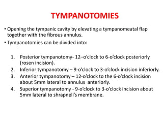 TYMPANOTOMIES
• Opening the tympanic cavity by elevating a tympanomeatal flap
together with the fibrous annulus.
• Tympanotomies can be divided into:
1. Posterior tympanotomy- 12–o’clock to 6-o’clock posteriorly
(rosen incision).
2. Inferior tympanotomy – 9-o’clock to 3-o’clock incision inferiorly.
3. Anterior tympanotomy – 12-o’clock to the 6-o’clock incision
about 5mm lateral to annulus anteriorly.
4. Superior tympanotomy - 9-o’clock to 3-o’clock incision about
5mm lateral to shrapnell’s membrane.
 