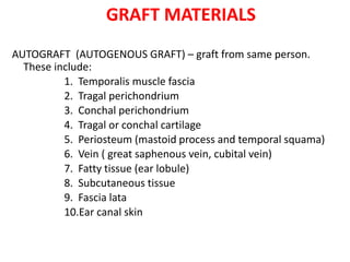 GRAFT MATERIALS
AUTOGRAFT (AUTOGENOUS GRAFT) – graft from same person.
These include:
1. Temporalis muscle fascia
2. Tragal perichondrium
3. Conchal perichondrium
4. Tragal or conchal cartilage
5. Periosteum (mastoid process and temporal squama)
6. Vein ( great saphenous vein, cubital vein)
7. Fatty tissue (ear lobule)
8. Subcutaneous tissue
9. Fascia lata
10.Ear canal skin
 