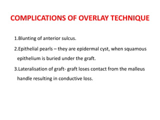 COMPLICATIONS OF OVERLAY TECHNIQUE
1.Blunting of anterior sulcus.
2.Epithelial pearls – they are epidermal cyst, when squamous
epithelium is buried under the graft.
3.Lateralisation of graft- graft loses contact from the malleus
handle resulting in conductive loss.
 