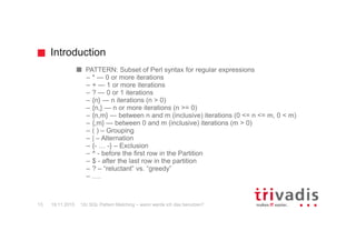 Introduction
12c SQL Pattern Matching – wann werde ich das benutzen?13
PATTERN: Subset of Perl syntax for regular expressions
– * — 0 or more iterations
– + — 1 or more iterations
– ? — 0 or 1 iterations
– {n} — n iterations (n > 0)
– {n,} — n or more iterations (n >= 0)
– {n,m} — between n and m (inclusive) iterations (0 <= n <= m, 0 < m)
– {,m} — between 0 and m (inclusive) iterations (m > 0)
– ( ) – Grouping
– | – Alternation
– {- … -} – Exclusion
– ^ - before the first row in the Partition
– $ - after the last row in the partition
– ? – “reluctant” vs. “greedy”
– ….
19.11.2015
 