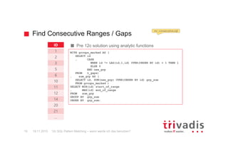 Find Consecutive Ranges / Gaps
12c SQL Pattern Matching – wann werde ich das benutzen?19
Pre 12c solution using analytic functionsID
1
2
3
5
6
10
11
12
14
20
21
…
WITH groups_marked AS (
SELECT id
, CASE
WHEN id != LAG(id,1,id) OVER(ORDER BY id) + 1 THEN 1
ELSE 0
END new_grp
FROM t_gaps)
, sum_grp AS (
SELECT id, SUM(new_grp) OVER(ORDER BY id) grp_sum
FROM groups_marked )
SELECT MIN(id) start_of_range
, MAX(id) end_of_range
FROM sum_grp
GROUP BY grp_sum
ORDER BY grp_sum;
mr_consecutive.sql
19.11.2015
 