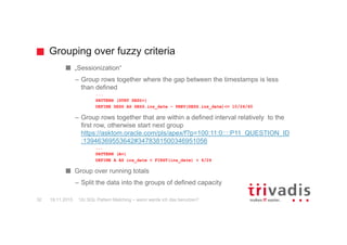 Grouping over fuzzy criteria
12c SQL Pattern Matching – wann werde ich das benutzen?32
„Sessionization“
– Group rows together where the gap between the timestamps is less
than defined
...
PATTERN (STRT SESS+)
DEFINE SESS AS SESS.ins_date – PREV(SESS.ins_date)<= 10/24/60
– Group rows together that are within a defined interval relatively to the
first row, otherwise start next group
https://asktom.oracle.com/pls/apex/f?p=100:11:0::::P11_QUESTION_ID
:13946369553642#3478381500346951056
...
PATTERN (A+)
DEFINE A AS ins_date < FIRST(ins_date) + 6/24
Group over running totals
– Split the data into the groups of defined capacity
19.11.2015
 