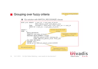 Grouping over fuzzy criteria
12c SQL Pattern Matching – wann werde ich das benutzen?34
12c solution with MATCH_RECOGINZE clause
mr_group_running_total.sql
WITH q AS (SELECT c.cust_id, c.cust_year_of_birth
, SUM(s.amount_sold) cust_amount_sold
FROM customers c JOIN sales s ON s.cust_id = c.cust_id
GROUP BY c.cust_id, c.cust_year_of_birth
)
SELECT *
FROM q
MATCH_RECOGNIZE(
ORDER BY cust_year_of_birth
MEASURES MATCH_NUMBER() gruppe
, SUM(cust_amount_sold) running_sum
, FINAL SUM(cust_amount_sold) final_sum
ALL ROWS PER MATCH
PATTERN (gr*)
DEFINE gr AS SUM(cust_amount_sold)<=200000
);
We need all matches
Aggregate function in
pattern variable‘s condition
function returns the macth
number
Aggregates in MEASURES:
Running vs. Final
19.11.2015
 